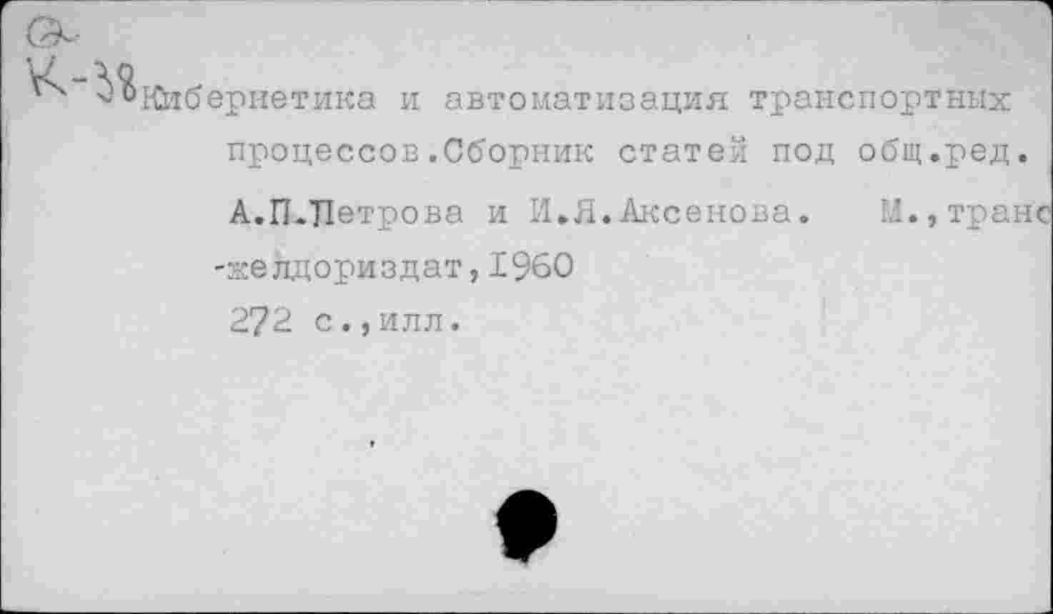 ﻿Кибернетика и автоматизация транспортных процессов.Сборник статей под общ.ред.
А.П.Петрова и И,Я.Аксенова.	М.,транс
-желдориздат, 1960
272 с.,илл.